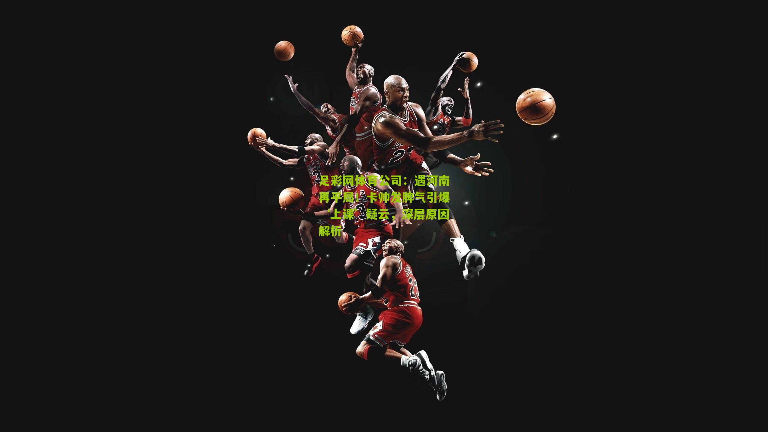 足彩网体育公司：遇河南再平局！卡帅发脾气引爆‘上课’疑云，深层原因解析