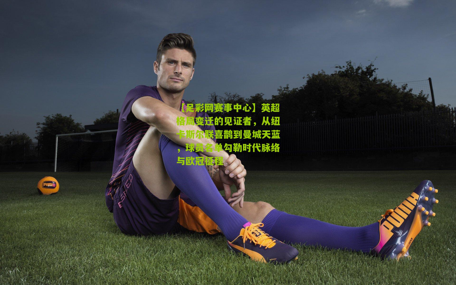 英超格局变迁的见证者，从纽卡斯尔联喜鹊到曼城天蓝，球员名单勾勒时代脉络与欧冠征程